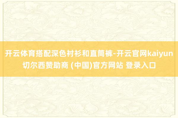 开云体育搭配深色衬衫和直筒裤-开云官网kaiyun切尔西赞助商 (中国)官方网站 登录入口