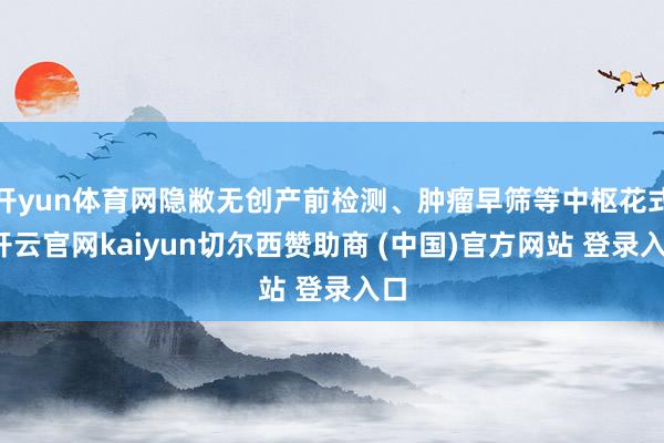 开yun体育网隐敝无创产前检测、肿瘤早筛等中枢花式-开云官网kaiyun切尔西赞助商 (中国)官方网站 登录入口