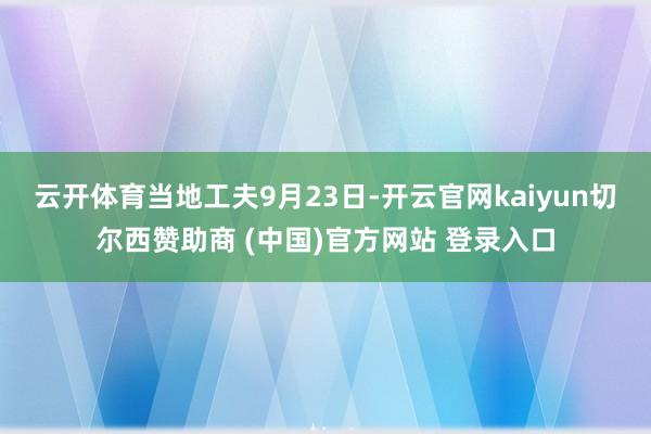 云开体育　　当地工夫9月23日-开云官网kaiyun切尔西赞助商 (中国)官方网站 登录入口