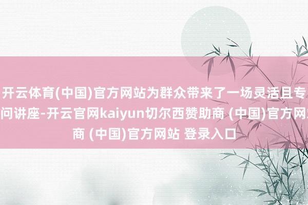 开云体育(中国)官方网站为群众带来了一场灵活且专科的科普学问讲座-开云官网kaiyun切尔西赞助商 (中国)官方网站 登录入口