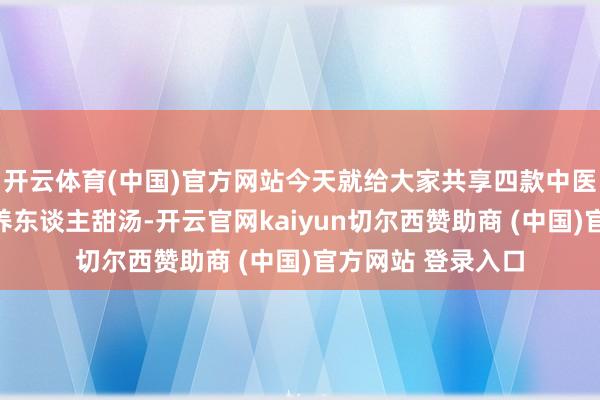 开云体育(中国)官方网站今天就给大家共享四款中医一又友保举的超养东谈主甜汤-开云官网kaiyun切尔西赞助商 (中国)官方网站 登录入口