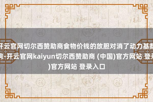 开云官网切尔西赞助商食物价钱的放胆对消了动力基数的影响-开云官网kaiyun切尔西赞助商 (中国)官方网站 登录入口