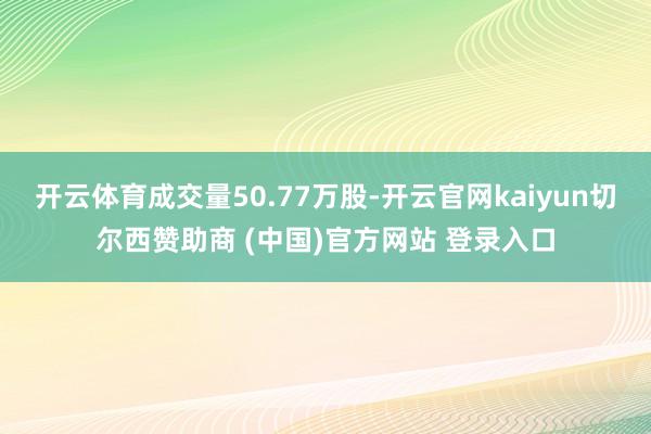 开云体育成交量50.77万股-开云官网kaiyun切尔西赞助商 (中国)官方网站 登录入口
