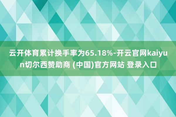 云开体育累计换手率为65.18%-开云官网kaiyun切尔西赞助商 (中国)官方网站 登录入口