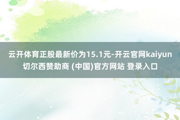 云开体育正股最新价为15.1元-开云官网kaiyun切尔西赞助商 (中国)官方网站 登录入口