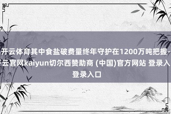 开云体育其中食盐破费量终年守护在1200万吨把握-开云官网kaiyun切尔西赞助商 (中国)官方网站 登录入口