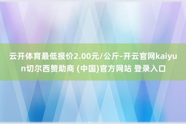云开体育最低报价2.00元/公斤-开云官网kaiyun切尔西赞助商 (中国)官方网站 登录入口