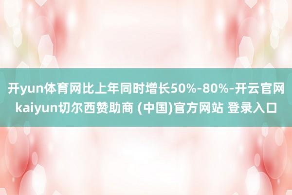 开yun体育网比上年同时增长50%-80%-开云官网kaiyun切尔西赞助商 (中国)官方网站 登录入口