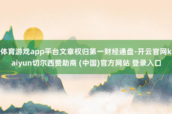 体育游戏app平台文章权归第一财经通盘-开云官网kaiyun切尔西赞助商 (中国)官方网站 登录入口