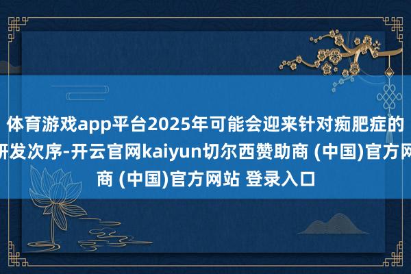 体育游戏app平台2025年可能会迎来针对痴肥症的新一轮药物研发次序-开云官网kaiyun切尔西赞助商 (中国)官方网站 登录入口