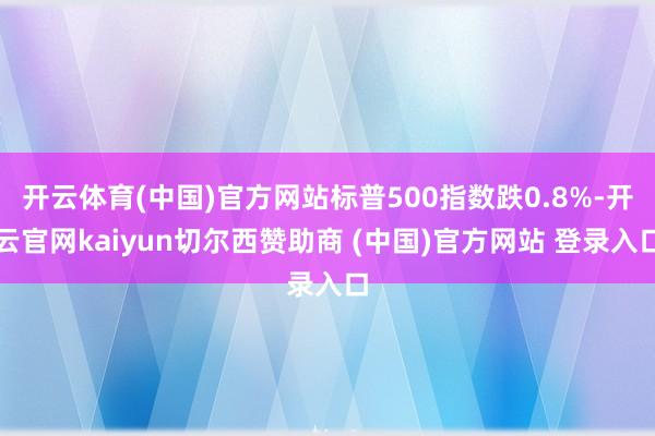 开云体育(中国)官方网站标普500指数跌0.8%-开云官网kaiyun切尔西赞助商 (中国)官方网站 登录入口