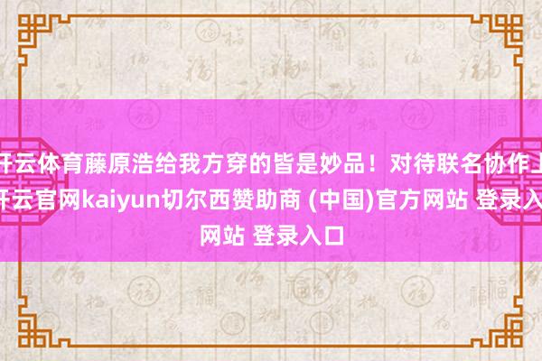 开云体育藤原浩给我方穿的皆是妙品！对待联名协作上-开云官网kaiyun切尔西赞助商 (中国)官方网站 登录入口