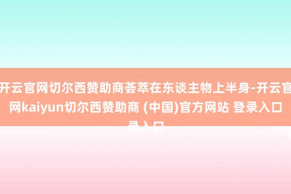 开云官网切尔西赞助商荟萃在东谈主物上半身-开云官网kaiyun切尔西赞助商 (中国)官方网站 登录入口