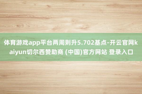 体育游戏app平台两周则升5.702基点-开云官网kaiyun切尔西赞助商 (中国)官方网站 登录入口