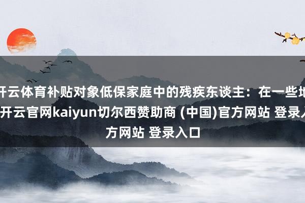 开云体育补贴对象低保家庭中的残疾东谈主:在一些地区-开云官网kaiyun切尔西赞助商 (中国)官方网站 登录入口