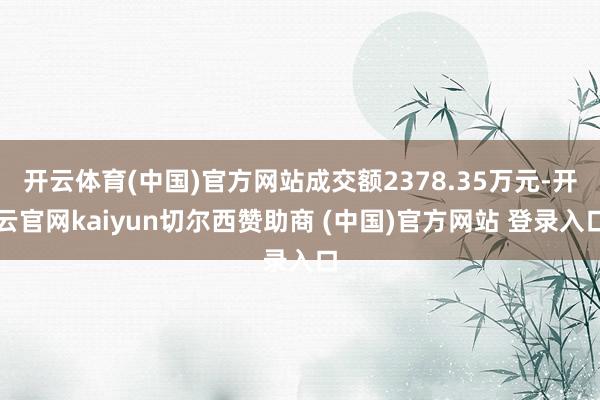 开云体育(中国)官方网站成交额2378.35万元-开云官网kaiyun切尔西赞助商 (中国)官方网站 登录入口
