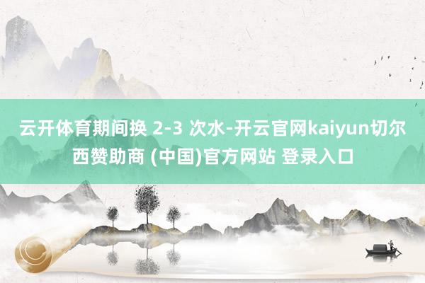 云开体育期间换 2-3 次水-开云官网kaiyun切尔西赞助商 (中国)官方网站 登录入口