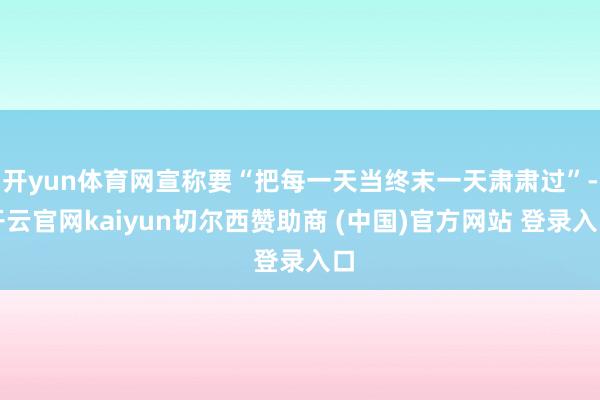 开yun体育网宣称要“把每一天当终末一天肃肃过”-开云官网kaiyun切尔西赞助商 (中国)官方网站 登录入口