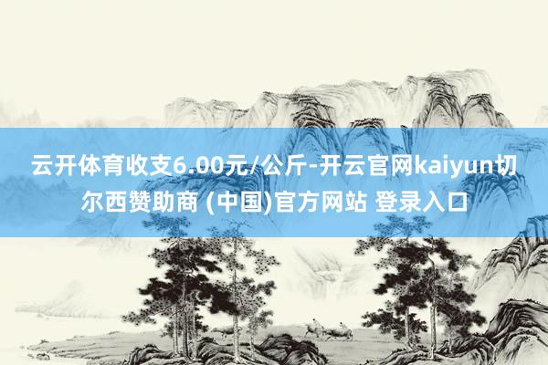 云开体育收支6.00元/公斤-开云官网kaiyun切尔西赞助商 (中国)官方网站 登录入口
