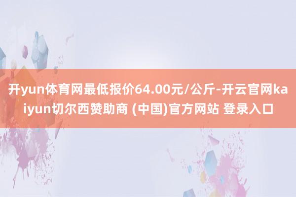 开yun体育网最低报价64.00元/公斤-开云官网kaiyun切尔西赞助商 (中国)官方网站 登录入口