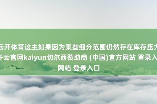 云开体育这主如果因为某些细分范围仍然存在库存压力-开云官网kaiyun切尔西赞助商 (中国)官方网站 登录入口