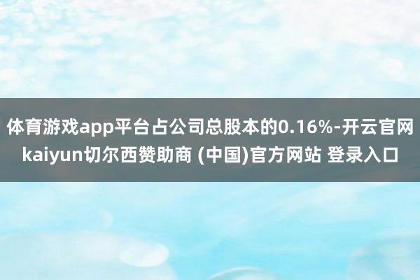 体育游戏app平台占公司总股本的0.16%-开云官网kaiyun切尔西赞助商 (中国)官方网站 登录入口