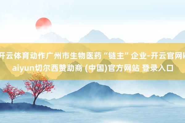 开云体育动作广州市生物医药“链主”企业-开云官网kaiyun切尔西赞助商 (中国)官方网站 登录入口