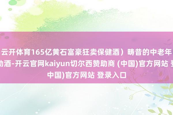 云开体育165亿黄石富豪狂卖保健酒）畴昔的中老年保健酒劲酒-开云官网kaiyun切尔西赞助商 (中国)官方网站 登录入口