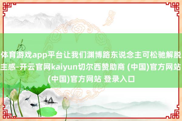 体育游戏app平台让我们渊博路东说念主可松驰解脱路东说念主感-开云官网kaiyun切尔西赞助商 (中国)官方网站 登录入口