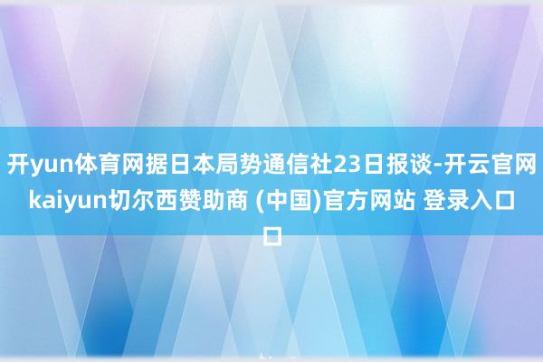 开yun体育网据日本局势通信社23日报谈-开云官网kaiyun切尔西赞助商 (中国)官方网站 登录入口