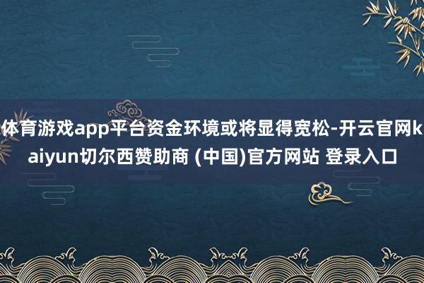 体育游戏app平台资金环境或将显得宽松-开云官网kaiyun切尔西赞助商 (中国)官方网站 登录入口