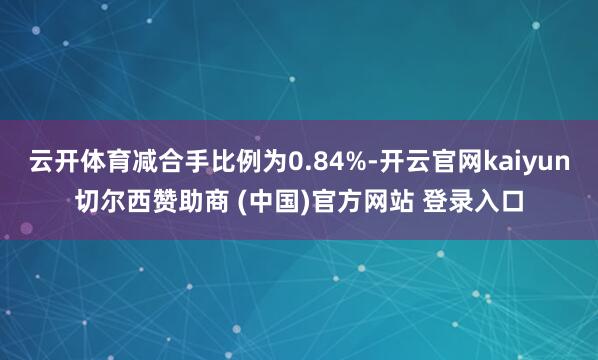云开体育减合手比例为0.84%-开云官网kaiyun切尔西赞助商 (中国)官方网站 登录入口