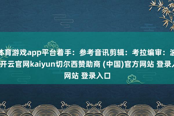 体育游戏app平台着手：参考音讯剪辑：考拉编审：波浪-开云官网kaiyun切尔西赞助商 (中国)官方网站 登录入口