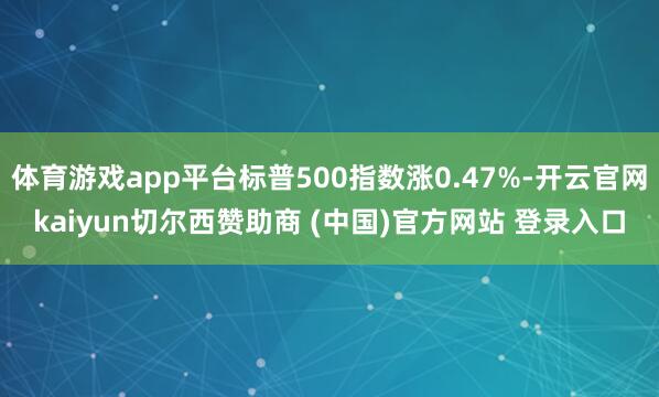体育游戏app平台标普500指数涨0.47%-开云官网kaiyun切尔西赞助商 (中国)官方网站 登录入口