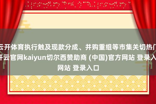 云开体育执行触及现款分成、并购重组等市集关切热门-开云官网kaiyun切尔西赞助商 (中国)官方网站 登录入口