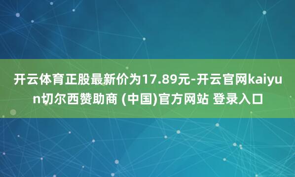 开云体育正股最新价为17.89元-开云官网kaiyun切尔西赞助商 (中国)官方网站 登录入口