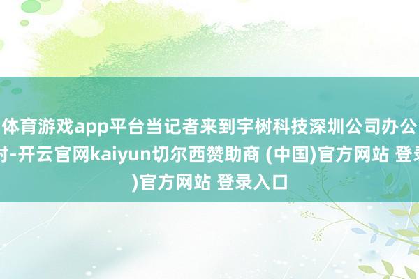 体育游戏app平台当记者来到宇树科技深圳公司办公场地时-开云官网kaiyun切尔西赞助商 (中国)官方网站 登录入口