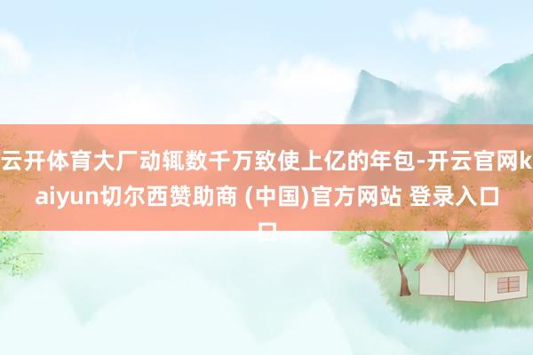 云开体育大厂动辄数千万致使上亿的年包-开云官网kaiyun切尔西赞助商 (中国)官方网站 登录入口