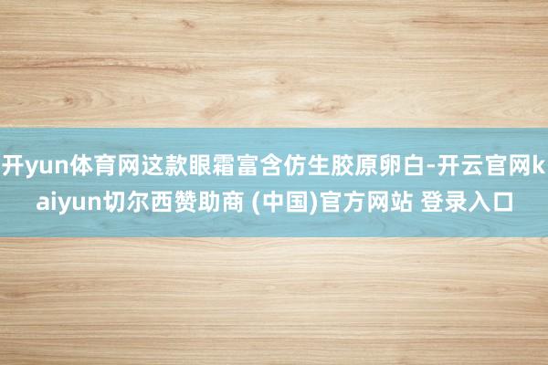 开yun体育网这款眼霜富含仿生胶原卵白-开云官网kaiyun切尔西赞助商 (中国)官方网站 登录入口