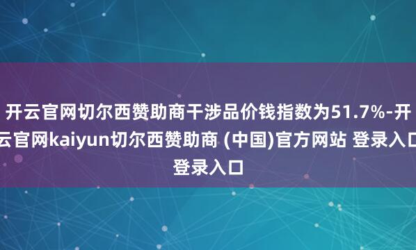 开云官网切尔西赞助商干涉品价钱指数为51.7%-开云官网kaiyun切尔西赞助商 (中国)官方网站 登录入口