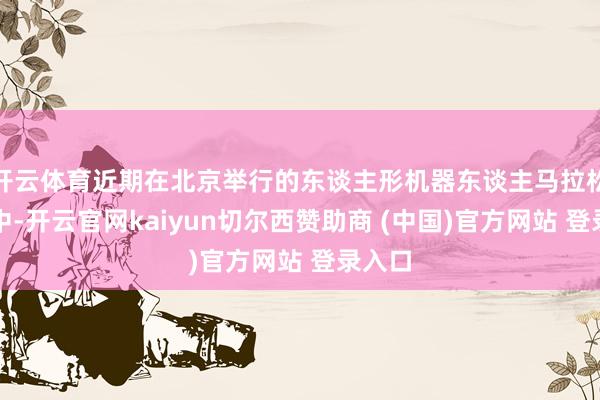开云体育近期在北京举行的东谈主形机器东谈主马拉松比赛中-开云官网kaiyun切尔西赞助商 (中国)官方网站 登录入口