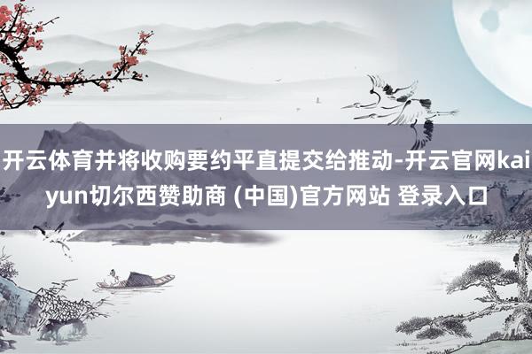 开云体育并将收购要约平直提交给推动-开云官网kaiyun切尔西赞助商 (中国)官方网站 登录入口