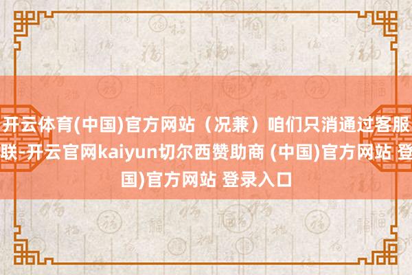 开云体育(中国)官方网站（况兼）咱们只消通过客服渠谈关联-开云官网kaiyun切尔西赞助商 (中国)官方网站 登录入口