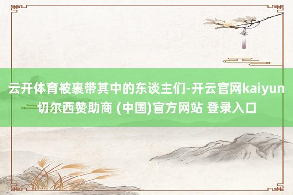 云开体育被裹带其中的东谈主们-开云官网kaiyun切尔西赞助商 (中国)官方网站 登录入口