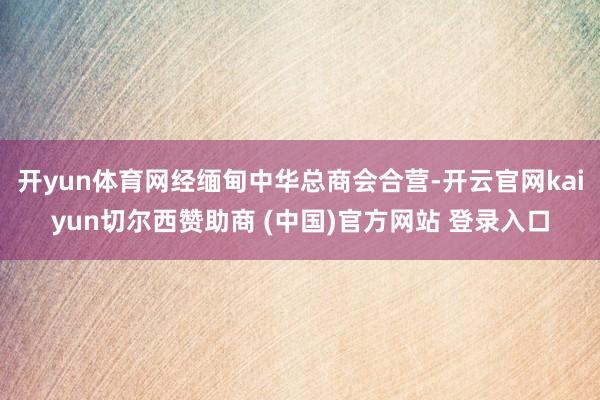 开yun体育网经缅甸中华总商会合营-开云官网kaiyun切尔西赞助商 (中国)官方网站 登录入口