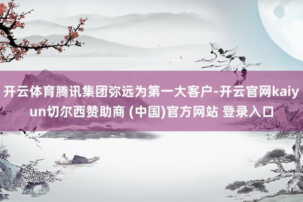 开云体育腾讯集团弥远为第一大客户-开云官网kaiyun切尔西赞助商 (中国)官方网站 登录入口