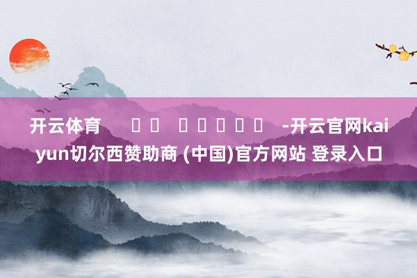 开云体育      		  					  -开云官网kaiyun切尔西赞助商 (中国)官方网站 登录入口