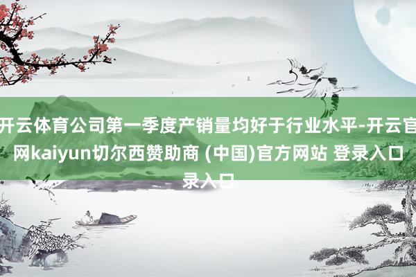 开云体育公司第一季度产销量均好于行业水平-开云官网kaiyun切尔西赞助商 (中国)官方网站 登录入口