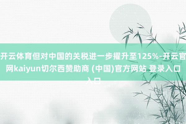 开云体育但对中国的关税进一步擢升至125%-开云官网kaiyun切尔西赞助商 (中国)官方网站 登录入口