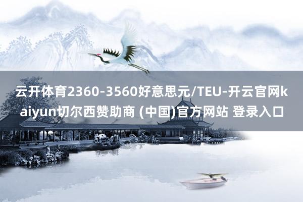 云开体育2360-3560好意思元/TEU-开云官网kaiyun切尔西赞助商 (中国)官方网站 登录入口